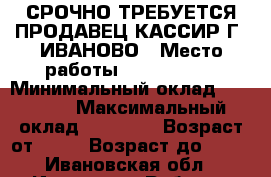 СРОЧНО ТРЕБУЕТСЯ ПРОДАВЕЦ-КАССИР Г. ИВАНОВО › Место работы ­ FIX PRICE › Минимальный оклад ­ 18 000 › Максимальный оклад ­ 19 000 › Возраст от ­ 18 › Возраст до ­ 45 - Ивановская обл., Иваново г. Работа » Вакансии   . Ивановская обл.,Иваново г.